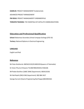 DAMELIN: PROJECT MANAGEMENT fundamentals
ADVANCED PROJECT MANAGEMENT
PM IDEAS: PROJECT MANAGAMENT FUNDAMENTALS
TERRAPIN TRAINING: THE ESSENTIALS OF SATELLITE COMMUNICATIONS
Education and Professional Qualification
School: Bokamoso Secondary School Limpopo-Seshego (STD 10)
Tertiary: National Diploma in Electrical Engineering
LANGUAGE:
English and Pedi
Reference:
Mr Peter Bretherick: 0825621535/0118033353(owner of Telemedia)
Dr Victor Phume (Tshwane TV):0827881059/0117266106
MrThobie Devilliers (SABC DSNG Department): 0834133336
Mr Niel Raath (ENCA SNG Department): 082 884 3417
George Durrant (Head of Engineering Red-Pepper)0833903363
 