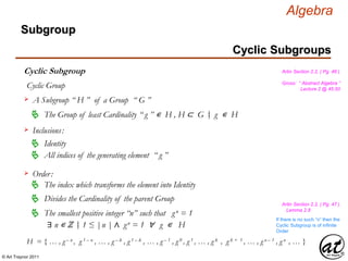 © Art Traynor 2011
Algebra
Gross: “ Abstract Algebra ”
Lecture 2 @ 45:50
Artin Section 2.2, ( Pg. 46 )
Cyclic Subgroups
Subgroup
Cyclic Subgroup
Cyclic Group
H = { … , g – n , g 1 – n , … , g – k , g 1 – k , … , g – 1 , g 0 , g 1 , … , g k , g k + 1 , … , g n – 1 , g n , … }
A Subgroup “ H ” of a Group “ G ”
The Group of least Cardinality “ g ” ∊ H , H ⊂ G g ∊ H
Inclusions:
Identity
All indices of the generating element “ g ”
Order:
The index which transforms the element into Identity
Divides the Cardinality of the parent Group
The smallest positive integer “n” such that gn = 1
∃ n ∊ ℤ 1 ≤ |n | ∧ gn = 1 ∀ g ∊ H|:
If there is no such “n” then the
Cyclic Subgroup is of infinite
Order
Artin Section 2.2, ( Pg. 47 )
Lemma 2.8
|:
 