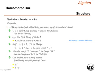 © Art Traynor 2011
Algebra
Homomorphism
Structure
Equivalence Relation on a Set
Proposition:
A Group can be Cyclic without being generated by any of its constituent elements
G is a Cyclic Group generated by any non-trivial element
( i.e. not the Identity )

e.g.: The Cyclic Group of Order 4
n Contains an element of Order 2 And two is not a generator of this Group
So if | H | = 1 , H is the Identity
if | H | = p , H is the entire Group “ G ”
Note also that if H “ consumes ” the Group “ G ”
then the Complement Set is the Null Set !

Can we show this is a strong theorem
by exhibiting non-cyclic groups of Order:

n p2
n p · q
 
