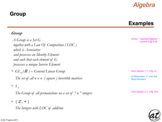 © Art Traynor 2011
Algebra
Gross: “ Abstract Algebra ”
Lecture 3 @ 0:30
Examples
Group
Group
A Group is a Set G
together with a Law Of Composition ( LOC )
which is Associative
and possesses an Identity Element
and such that each element of G
possesses a unique Inverse Element
GLn (ℝ ) – General Linear Group
The set of all n x n ( square ) invertible matrices
Artin Section 1.1, ( Pg. 8 )
Sn

The Group of all permutations on a set of “ n ” integers
Of Dimension “n” over the
Real Numbers
Artin Section 2.1, ( Pg. 43 )
The Integers with LOC of addition
{ ℤ , + }
 