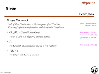 © Art Traynor 2011
Algebra
Gross: “ Abstract Algebra ”
Lecture 3 @ 0:30
Examples
Group
Group ( Examples )
Each of these Groups arises as the consequence of a “Structure
Preserving” bijective transformations on their respective Domain sets
GLn (ℝ ) – General Linear Group
The set of all n x n ( square ) invertible matrices
Artin Section 1.1, ( Pg. 8 )
Sn

The Group of all permutations on a set of “ n ” integers
Of Dimension “n” over the
Real Numbers
Artin Section 2.1, ( Pg. 43 )
The Integers with LOC of addition
{ ℤ , + }
Artin Section 2.1, ( Pg. 43 )
 