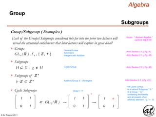 © Art Traynor 2011
Algebra
Gross: “ Abstract Algebra ”
Lecture 3 @ 0:30
Subgroups
Group
Group/Subgroup ( Examples )
Each of the Groups/Subgroups considered this far into the prior two lectures will
reveal the structural enrichments that later lectures will explore in great detail
Groups
GLn (ℝ ) , Sn , { ℤ , + }
Subgroups
H ⊂ G g ∊ H|:
General Linear
Symmetric
Integers with Addition
Cyclic Group
Subgroups of ℤ +
b ·ℤ ⊂ ℤ + Additive Group ℤ + of Integers
Artin Section 1.1, ( Pg. 8 )
Artin Section 2.1, ( Pg. 43 )
Artin Section 2.2, ( Pg. 46 )
Artin Section 2.2, ( Pg. 45 )
Cyclic Subgroups
1
0
1
1
⊂ GL2 (ℝ )
1
0
1
1
n
→
The Cyclic Group
is a natural Subgroup “ H ”
of a Group “ G ”
containing the Identity
and all powers of an
arbitrary element “ g ” ∊ G1
0
n
1
→
Order = ∞
 