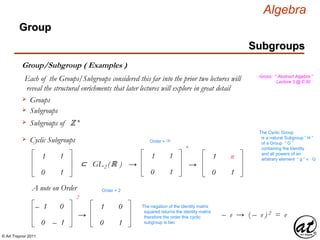 © Art Traynor 2011
Algebra
Gross: “ Abstract Algebra ”
Lecture 3 @ 0:30
Subgroups
Group
Group/Subgroup ( Examples )
Each of the Groups/Subgroups considered this far into the prior two lectures will
reveal the structural enrichments that later lectures will explore in great detail
Groups
Subgroups
Subgroups of ℤ +
Cyclic Subgroups
1
0
1
1
⊂ GL2 (ℝ )
1
0
1
1
n
→
The Cyclic Group
is a natural Subgroup “ H ”
of a Group “ G ”
containing the Identity
and all powers of an
arbitrary element “ g ” ∊ G1
0
n
1
→
Order = ∞
A note on Order
– 1
0
0
– 1
1
0
0
1
2
→
Order = 2
The negation of the identity matrix
squared returns the identity matrix
therefore the order this cyclic
subgroup is two
– e → ( – e ) 2 = e
 