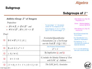 © Art Traynor 2011
Algebra
Proof:
1a
Subgroups of ℤ +
Subgroup
Additive Group ℤ + of Integers
Gross: “ Abstract Algebra ”
Lecture 2 @ 36:30
Artin Section 2.2, ( Pg. 44 )
Proposition 2.4
Proposition:
 ∃! b ∊ ℤ , b ·ℤ ⊂ ℤ + and
For any integer “ b ” the product
subset bℤ is a subgroup of bℤ+
 ∀ H ⊂ ℤ + , ∃! b | H = b ·ℤ Every Subgroup H of ℤ+ is of the
type H = bℤ for some integer “ b ”
Artin Section 2.2, ( Pg. 47)
Lemma 2.8
∃ G ∊ ℤ 1 ≤ |G ||:
Existential Quantification
( Instantiation ) of a Set/Group
over the Field ℤ ( EQ / EI )
Any “Quantification” is a
species of “Instantiation”
The Set/Group “ H ” is
not empty and contains at
least two elements
∃ x ∊ G x 0 = 1|:1b
Zero Property of Exponentiation
b0 = 1 If | 1 | is in the Set/Group
then zero must be as well
∴ 0, 1 ∊ G1c
1bBy Implication and1a
0 + 1 = 0
G includes the Identity Element of Zero
with LOC of Addition
1d
We will Demonstrate that
G is a Group
( 1 + 0 ) + 1 = 1 + ( 0 + 1 ) = 01e The LOC for G Associative
 