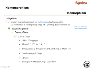 © Art Traynor 2011
Algebra
Morphism
Homomorphism
n Isomorphism
Homomorphism
Isomorphism
A structure-invariant mapping of one mathematical structure to another
( i.e. a domain set to a corresponding image set) , featuring special cases such as:

Hom ( ℝ n , ℝ n ) has a
Vector Space structure
Klein 4-Groupo
Aka: Vierergruppe
Denoted “ V ” or “ k4 ”
Direct product of two copies of the Cyclic Group of Order Two
Smallest non-cyclic Group
Abelian
Isomorphic to Dihedral Group, Order Four
 
