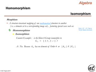 © Art Traynor 2011
Algebra
Morphism
Homomorphism
n Isomorphism
Homomorphism
Isomorphism
A structure-invariant mapping of one mathematical structure to another
( i.e. a domain set to a corresponding image set) , featuring special cases such as:

Hom ( ℝ n , ℝ n ) has a
Vector Space structure
Counter-Example : is the Klein 4-Group isomorphic to
G1 = { ± 1 , ± i } ?
A: No. Because k4 has no elements of Order 4 or |k4 | ≠ |G1 |
 