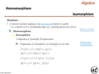 © Art Traynor 2011
Algebra
Morphism
Homomorphism
n Isomorphism
Homomorphism
Isomorphism
A structure-invariant mapping of one mathematical structure to another
( i.e. a domain set to a corresponding image set) , featuring special cases such as:

Hom ( ℝ n , ℝ n ) has a
Vector Space structure
Composition of Isomorphic Transformations
Compositions of Isomorphisms are Isomorphic to each othero
With the resulting
composition being
necessarily Bijective
f ○ g ( x · y ) = f( g( x ) · g( y ) )
f ○ g ( x · y ) = f · g( x ) · f · g ( y )
fg ( x · y ) = f( g( x ) · g( y ) )
fg ( x · y ) = f g( x ) · f g ( y )
 