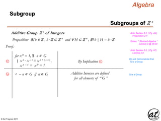© Art Traynor 2011
Algebra
Proof:
Gross: “ Abstract Algebra ”
Lecture 2 @ 36:30
Artin Section 2.2, ( Pg. 44 )
Proposition 2.4
Proposition: ∃! b ∊ ℤ , b ·ℤ ⊂ ℤ + and ∀ H ⊂ ℤ + , ∃! b | H = b ·ℤ
Artin Section 2.2, ( Pg. 47)
Lemma 2.8
Subgroups of ℤ +
Subgroup
Additive Group ℤ + of Integers
∴ – n ∊ G if n ∊ G Additive Inverses are defined
for all elements of “ G ”
1f
1g
We will Demonstrate that
G is a Group
for x 0 = 1, ∃ n ∊ G
x n · x – n = x n + ( – n ) ,
x n – n = x 0 = 1
|: By Implication 1c
G is a Group
 