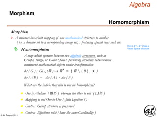 © Art Traynor 2011
Algebra
Morphism
Morphism
Homomorphism
A structure-invariant mapping of one mathematical structure to another
( i.e. a domain set to a corresponding image set) , featuring special cases such as:

Hom ( ℝ n , ℝ n ) has a
Vector Space structure
Homomorphism
A map which operates between two algebraic structures such as
Groups, Rings, or Vector Spaces preserving structure between these
constituent mathematical objects under transformation
det ( G ) : GLn (ℝ ) → ℝ x
= { ℝ  { 0 } , x )
det ( AB ) = det ( A ) · det ( B )
What are the indicia that this is not an Isomorphism?
n One is Abelian ( RHS ) whereas the other is not ( LHS )
n Mapping is not One-to-One ( fails Injection ? )
n Contra: Group structure is preserved
n Contra: Bijections exist ( have the same Cardinality )
 