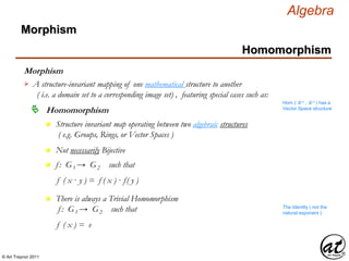 © Art Traynor 2011
Algebra
Morphism
A structure-invariant mapping of one mathematical structure to another
( i.e. a domain set to a corresponding image set) , featuring special cases such as:

Hom ( ℝ n , ℝ n ) has a
Vector Space structure
Homomorphism
n Structure invariant map operating between two algebraic structures
( e.g. Groups, Rings, or Vector Spaces )
n Not necessarily Bijective
n f : G1 → G2 such that
f ( x · y ) = f ( x ) · f( y )
n There is always a Trivial Homomorphism
f : G1 → G2 such that
f ( x ) = e
The Identity ( not the
natural exponent )
Morphism
Homomorphism
 