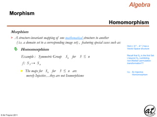© Art Traynor 2011
Algebra
Morphism
A structure-invariant mapping of one mathematical structure to another
( i.e. a domain set to a corresponding image set) , featuring special cases such as:

Hom ( ℝ n , ℝ n ) has a
Vector Space structure
Homomorphism
Example : Symmetric Group Sn for 3 ≤ n
f : S3 → Sn
Recall that S3 is the first Set
( beyond S2 ) exhibiting
non-Abelian permutation
transformation??
n The maps for Sn for 3 ≤ n are
merely Injective…they are not Isomorphisms
I.e.: An Injective
Homomorphism
Morphism
Homomorphism
 