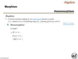 © Art Traynor 2011
Algebra
Morphism
A structure-invariant mapping of one mathematical structure to another
( i.e. a domain set to a corresponding image set) , featuring special cases such as:

Hom ( ℝ n , ℝ n ) has a
Vector Space structure
Homomorphism
Example :
f : ℤ → S2
Even S ⟼ e
Odd S ⟼ τ
Morphism
Homomorphism
 
