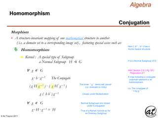 © Art Traynor 2011
Algebra
Morphism
A structure-invariant mapping of one mathematical structure to another
( i.e. a domain set to a corresponding image set) , featuring special cases such as:

Hom ( ℝ n , ℝ n ) has a
Vector Space structure
Homomorphism
Homomorphism
Conjugation
n Kernel : A special type of Subgroup
a Normal Subgroup H ⨞ G H is a Normal Subgroup of G
∀ g ∊ G
g · h ·g – 1 The Conjugate
( g H g – 1 ) · ( g H′ g – 1 )
The inner “ g ” terms will cancel
(i.e. evaluate to Unity)
g ( h h′ ) g – 1 Closed under Multiplication
∀ g ∊ G
g · H ·g – 1 = H
Normal Subgroups are closed
under Conjugation
True of a Kernel, but not so for
an Ordinary Subgroup
A map including a conjugate
codomain element is an
Automorphism
Artin Section 2.3, ( Pg. 50 )
Proposition 4.1
I.e. The conjugate of
“ h by g ”
 