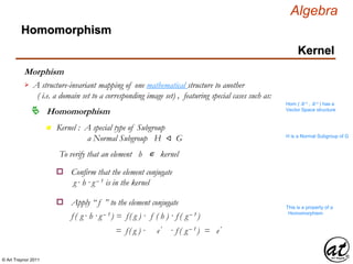 © Art Traynor 2011
Algebra
Morphism
A structure-invariant mapping of one mathematical structure to another
( i.e. a domain set to a corresponding image set) , featuring special cases such as:

Hom ( ℝ n , ℝ n ) has a
Vector Space structure
Homomorphism
Homomorphism
Kernel
n Kernel : A special type of Subgroup
a Normal Subgroup H ⨞ G H is a Normal Subgroup of G
To verify that an element h ∊ kernel
Confirm that the element conjugate
g · h ·g – 1 is in the kernel
o
Apply “ f ” to the element conjugateo
f ( g · h ·g – 1 ) = f( g ) · f ( h ) · f ( g – 1 )
This is a property of a
Homomorphism
= f( g ) · e′ · f ( g – 1 ) = e′
 