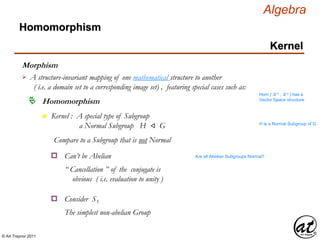 © Art Traynor 2011
Algebra
Morphism
A structure-invariant mapping of one mathematical structure to another
( i.e. a domain set to a corresponding image set) , featuring special cases such as:

Hom ( ℝ n , ℝ n ) has a
Vector Space structure
Homomorphism
Homomorphism
Kernel
n Kernel : A special type of Subgroup
a Normal Subgroup H ⨞ G H is a Normal Subgroup of G
Compare to a Subgroup that is not Normal
Can’t be Abeliano Are all Abelian Subgroups Normal?
“ Cancellation ” of the conjugate is
obvious ( i.e. evaluation to unity )
Consider S3o
The simplest non-abelian Group
 