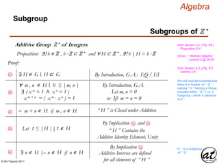 © Art Traynor 2011
Algebra
Proof:
Gross: “ Abstract Algebra ”
Lecture 2 @ 36:30
Artin Section 2.2, ( Pg. 44 )
Proposition 2.4
Proposition: ∃! b ∊ ℤ , b ·ℤ ⊂ ℤ + and ∀ H ⊂ ℤ + , ∃! b | H = b ·ℤ
Artin Section 2.2, ( Pg. 47)
Lemma 2.8
Subgroups of ℤ +
Subgroup
Additive Group ℤ + of Integers
We will next demonstrate that
there is a Subset of “ G ”
namely “ H ” forming a Group
included within “ G ” ( i.e. a
Subgroup ) which is identical
to ℤ +
∀ m , n ∊ H 0 ≤ |m, n |
∃ ( x m = 1 ∧ x n = 1 )
x m + n = ( x m · x n ) = 1
By Introduction, G.A.
Let m, n = 0
or Iff m = n = 0
∴ m + n ∊ H if m , n ∊ H “ H ” is Closed under Addition2c
2a ∃ H ∊ G H ⊂ G|: By Introduction, G.A.: EQ / EI
2b
Let 1 ≤ |H | 1 ∊ H|:2d
1bBy Implication and1a
“ H ” Contains the
Additive Identity Element, Unity
By Implication 1g
Additive Inverses are defined
for all elements of “ H ”
∃ n ∊ H – n ∊ H if n ∊ H|:2e
“ H ” is a Subgroup
of “ G ”
|:
 