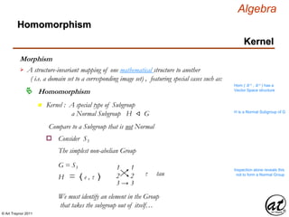© Art Traynor 2011
Algebra
Morphism
A structure-invariant mapping of one mathematical structure to another
( i.e. a domain set to a corresponding image set) , featuring special cases such as:

Hom ( ℝ n , ℝ n ) has a
Vector Space structure
Homomorphism
Homomorphism
Kernel
n Kernel : A special type of Subgroup
a Normal Subgroup H ⨞ G H is a Normal Subgroup of G
Compare to a Subgroup that is not Normal
Consider S3o
The simplest non-abelian Group
G = S3
H = 〈 e , τ 〉 τ tau
1 1
3 → 3
2 2
Inspection alone reveals this
not to form a Normal Group
We must identify an element in the Group
that takes the subgroup out of itself…
 