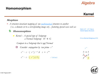 © Art Traynor 2011
Algebra
Morphism
A structure-invariant mapping of one mathematical structure to another
( i.e. a domain set to a corresponding image set) , featuring special cases such as:

Hom ( ℝ n , ℝ n ) has a
Vector Space structure
Homomorphism
Homomorphism
Kernel
n Kernel : A special type of Subgroup
a Normal Subgroup H ⨞ G H is a Normal Subgroup of G
Compare to a Subgroup that is not Normal
Consider conjugation by tau prime τ ′o
1 → 1
3 3
2 2
τ ′
τ ′ · τ · ( τ ′ ) – 1 ≠ τ = τ ″
τ ′ · τ · ( τ ′ ) ( 3 ) τ ′ of 3 is 2
 
