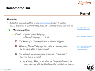 © Art Traynor 2011
Algebra
Morphism
A structure-invariant mapping of one mathematical structure to another
( i.e. a domain set to a corresponding image set) , featuring special cases such as:

Hom ( ℝ n , ℝ n ) has a
Vector Space structure
Homomorphism
Homomorphism
Kernel
n Kernel : A special type of Subgroup
a Normal Subgroup H ⨞ G H is a Normal Subgroup of G
The Kernel of a Homomorphism is a Normal Subgroupo
Given any Normal Subgroup, there exists a Homomorphism
the Kernel of which is that Subgroup
o
The notion of a Homomorphism is thus more “ elemental ”
than even that of a Group
o
e.g. Category Theory – not about the Categories themselves but
more concerned with the Morphisms that exist between them…

Every Normal Subgroup is
the Kernel of some
Homomorphism
 