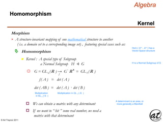 © Art Traynor 2011
Algebra
Morphism
A structure-invariant mapping of one mathematical structure to another
( i.e. a domain set to a corresponding image set) , featuring special cases such as:

Hom ( ℝ n , ℝ n ) has a
Vector Space structure
Homomorphism
Homomorphism
Kernel
n Kernel : A special type of Subgroup
a Normal Subgroup H ⨞ G H is a Normal Subgroup of G
G = GLn (ℝ ) → G′ ℝ x
= GL1 (ℝ )1
f
det ( AB ) = det ( A ) · det ( B )
f( A ) = det ( A )
Multiplication
in GL n ( ℝ )
Multiplication in GL 1 ( ℝ )
We can obtain a matrix with any determinanto
A determinant is an area, or
more generally a Manifold
If we want to “ hit ” some real number, we need a
matrix with that determinant
o
 