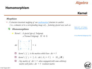 © Art Traynor 2011
Algebra
Morphism
A structure-invariant mapping of one mathematical structure to another
( i.e. a domain set to a corresponding image set) , featuring special cases such as:

Hom ( ℝ n , ℝ n ) has a
Vector Space structure
Homomorphism
Homomorphism
Kernel
n Kernel : A special type of Subgroup
a Normal Subgroup H ⨞ G H is a Normal Subgroup of G
λ
0
0
λ
det
.
.
.
.
.
.
.
.
.
. . .
. . .
= λ
kernel ( f ) is the matrices which have det = 1o
kernel ( f ) = { A : det ( A ) = 1 } = SLn (ℝ )o
Any matrix of det = 1 when conjugated with some arbitrary
matrix will yield a det = 1 resultant matrix
o
 