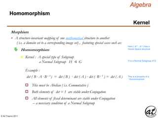 © Art Traynor 2011
Algebra
Morphism
A structure-invariant mapping of one mathematical structure to another
( i.e. a domain set to a corresponding image set) , featuring special cases such as:

Hom ( ℝ n , ℝ n ) has a
Vector Space structure
Homomorphism
Homomorphism
Kernel
n Kernel : A special type of Subgroup
a Normal Subgroup H ⨞ G H is a Normal Subgroup of G
Example :
det ( B · A ·B – 1 ) = det ( B ) · det ( A ) · det ( B – 1 ) = det ( A ) This is a property of a
Homomorphism
This must be Abelian ( i.e. Commutative )o
Both elements of det = 1 are stable under Conjugationo
All elements of fixed determinant are stable under Conjugation
– a necessary condition of a Normal Subgroup
o
 