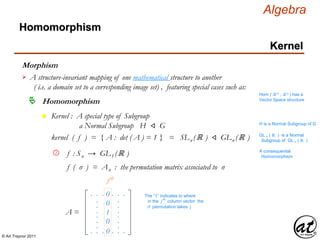 © Art Traynor 2011
Algebra
Morphism
A structure-invariant mapping of one mathematical structure to another
( i.e. a domain set to a corresponding image set) , featuring special cases such as:

Hom ( ℝ n , ℝ n ) has a
Vector Space structure
Homomorphism
Homomorphism
Kernel
n Kernel : A special type of Subgroup
a Normal Subgroup H ⨞ G H is a Normal Subgroup of G
kernel ( f ) = { A : det ( A ) = 1 } = SLn (ℝ ) ⨞ GLn (ℝ ) GL n ( ℝ ) is a Normal
Subgroup of GL n ( ℝ )
f : Sn → GL1 (ℝ )2 A consequential
Homomorphism
f ( σ ) = Aσ : the permutation matrix associated to σ
0
.
.
.
. . .
. . .
1
.
.
.
. . .
. . .
0
0
0
.
.
.
.
.
.
jth
A =
The “1” indicates to where
in the j
th
column vector the
σ permutation takes j
 