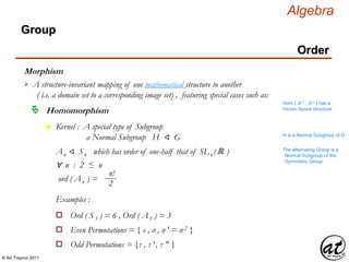 © Art Traynor 2011
Algebra
Morphism
A structure-invariant mapping of one mathematical structure to another
( i.e. a domain set to a corresponding image set) , featuring special cases such as:

Hom ( ℝ n , ℝ n ) has a
Vector Space structure
Homomorphism
Group
Order
n Kernel : A special type of Subgroup
a Normal Subgroup H ⨞ G H is a Normal Subgroup of G
An ⨞ Sn which has order of one-half that of SLn (ℝ ) The alternating Group is a
Normal Subgroup of the
Symmetric Group
∀ n : 2 ≤ n
ord ( An ) =
n!
2
Examples :
Ord ( S3 ) = 6 , Ord ( A3 ) = 3o
Even Permutations = { e , σ , σ ′ = σ 2 }o
Odd Permutations = {τ , τ ′, τ ″ }o
 