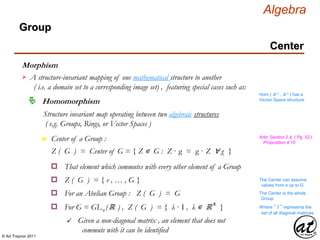 © Art Traynor 2011
Algebra
Morphism
A structure-invariant mapping of one mathematical structure to another
( i.e. a domain set to a corresponding image set) , featuring special cases such as:

Hom ( ℝ n , ℝ n ) has a
Vector Space structure
Homomorphism
Structure invariant map operating between two algebraic structures
( e.g. Groups, Rings, or Vector Spaces )
n Center of a Group : Artin Section 2.4, ( Pg. 52 )
Proposition 4.10
Z ( G ) = Center of G = { Z ∊ G : Z · g = g · Z ∀ g }
That element which commutes with every other element of a Groupo
For an Abelian Group : Z ( G ) = Go
Z ( G ) = { e , … , G }o
The Center is the whole
Group
The Center can assume
values from e up to G
For G = GLn (ℝ ) , Z ( G ) = { λ · I , λ ∊ ℝ x
}o Where “ I ” represents the
set of all diagonal matrices
Given a non-diagonal matrix , an element that does not
commute with it can be identified

Group
Center
 