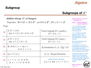 © Art Traynor 2011
Algebra
Proof:
Gross: “ Abstract Algebra ”
Lecture 2 @ 36:30
Artin Section 2.2, ( Pg. 44 )
Proposition 2.4
Proposition: ∃! b ∊ ℤ , b ·ℤ ⊂ ℤ + and ∀ H ⊂ ℤ + , ∃! b | H = b ·ℤ
Subgroups of ℤ +
Subgroup
Additive Group ℤ + of Integers
4
5
if H = { 0 }
then b = 0 H = 0 ·G = Ø|:
Trivial Subgroup #1 ( smallest )
H = { 0 , + }
if H = { 1 }
then b = 1 H = G|:
Trivial Subgroup #2 ( largest )
H = { 1 , + }
“ H ” consists of a single
element, zero, with the
LOC of Addition, so that H
is the empty set
“ H ” consists of a single
element, Unity or the
Identity Element, with the
LOC of Addition, H is thus
G itself!
6a ∃ r ∊ H n = bk + r
∧ 0 ≤ r < b
|: By Introduction, G.A.: EQ / EI
We can multiply then add
any integer to “ b ”
∴ r = n – b · k ∊ H
∧ n – r = b · k ∊ H
Blitzer, Section 2.1,
pg. 115
Addition Property of Equality
if a = b then a + c = b + c
6c
We situated G in ℤ by 1a,
restricting the cardinality of G
to something equal to or
greater than one, then defined
H as a Subgroup of G by 2a
b has been defined in H and
therefor may only assume
integer values such that the
modulus inequality establishes
b as the smallest positive
integer
Let 1 ≤ |b |6b G.A.: Domain Restriction
 