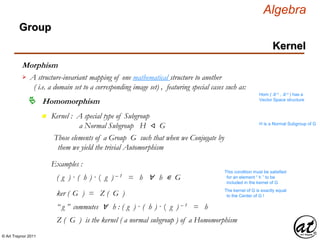 © Art Traynor 2011
Algebra
Morphism
A structure-invariant mapping of one mathematical structure to another
( i.e. a domain set to a corresponding image set) , featuring special cases such as:

Hom ( ℝ n , ℝ n ) has a
Vector Space structure
Homomorphism
Group
Kernel
n Kernel : A special type of Subgroup
a Normal Subgroup H ⨞ G H is a Normal Subgroup of G
Those elements of a Group G such that when we Conjugate by
them we yield the trivial Automorphism
Examples :
( g ) · ( h ) · ( g ) – 1 = h ∀ h ∊ G
This condition must be satisfied
for an element “ h ” to be
included in the kernel of G
ker ( G ) = Z ( G ) The kernel of G is exactly equal
to the Center of G !
“ g ” commutes ∀ h : ( g ) · ( h ) · ( g ) – 1 = h
Z ( G ) is the kernel ( a normal subgroup ) of a Homomorphism
 