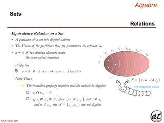© Art Traynor 2011
Algebra
Equivalence Relation on a Set
A partition of a set into disjoint subsets
Sets
Relations
The Union of the partitions thus (re-)constitutes the referent Set
S = { s1 ∪…∪ sn }
s1
s2
si …si +1 sn – 1
sn
The centipede of subsets
a
b
a ∼ b if two distinct elements share
the same subset inclusion

Properties
a ∼ b ∧ b ∼ c → a ∼ c Transitive
Note That :
n The transitive property requires that the subsets be disjoint
si ∩ s¬i = 0o
If si ∩ s¬i ≠ 0 , then ∃ c ∊ s¬i but c ∊ si
and si ≠ s¬i else S = { si , s¬i } are not disjoint
o |:
c
 