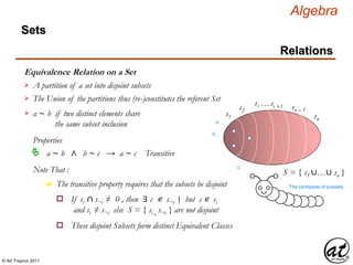© Art Traynor 2011
Algebra
Equivalence Relation on a Set
A partition of a set into disjoint subsets
Sets
Relations
The Union of the partitions thus (re-)constitutes the referent Set
S = { s1 ∪…∪ sn }
s1
s2
si …si +1 sn – 1
sn
The centipede of subsets
a
b
a ∼ b if two distinct elements share
the same subset inclusion

Properties
a ∼ b ∧ b ∼ c → a ∼ c Transitive
Note That :
n The transitive property requires that the subsets be disjoint
These disjoint Subsets form distinct Equivalent Classeso
c
If si ∩ s¬i ≠ 0 , then ∃ c ∊ s¬i but c ∊ si
and si ≠ s¬i else S = { si , s¬i } are not disjoint
o |:
 