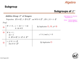 © Art Traynor 2011
Algebra
Proof:
Gross: “ Abstract Algebra ”
Lecture 2 @ 36:30
Artin Section 2.2, ( Pg. 44 )
Proposition 2.4
Proposition: ∃! b ∊ ℤ , b ·ℤ ⊂ ℤ + and ∀ H ⊂ ℤ + , ∃! b | H = b ·ℤ
Subgroups of ℤ +
Subgroup
Additive Group ℤ + of Integers
8a
∀ r = 0 , n = bk + r = bk
∧ bk ∊ H
∴ if H = b ·ℤ
then H ⊂ ℤ +
∀ k = 1 ,
bk = b
∧ ∃! b ∊ ℤ b ·ℤ ⊂ ℤ +
By Implication 7
3d
By Implication , , &7 6a
8b
8c
a ≡ b ( mod n ) = 0
|:
 