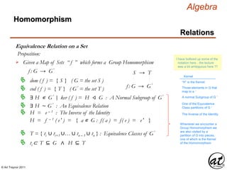 © Art Traynor 2011
Algebra
Equivalence Relation on a Set
Homomorphism
Relations
Given a Map of Sets “ f ” which forms a Group Homomorphism
f : G → G′
f : G → G′
S → T
H = f – 1 ( e′ ) = { a ∊ G : f( a ) = f( e ) = e′ }
∃ H ∊ G′ ker ( f ) = H ⨞ G : A Normal Subgroup of G′ |:
∃ H ∼ G′ : An Equivalence Relation
dom ( f ) = { S } ( G = the set S )
cod ( f ) = { T } ( G′ = the set T )
T = { ti ∪ ti+1 ∪… ∪ tn – 1 ∪ tn } : Equivalence Classes of G′
Proposition:
ti ⊂ T ⊆ G ∧ H ⊆ T
H = e – 1 : The Inverse of the Identity
Whenever we encounter a
Group Homomorphism we
are also visited by a
partition of G into pieces,
one of which is the Kernel
of the Homomorphism
Those elements in G that
map to e ′
Kernel
I have bollixed up some of the
notation here…the lecture
was a bit ambiguous here ??
“H” is the Kernel
One of the Equivalence
Class partitions of G ′
A normal Subgroup of G ′
The Inverse of the Identity
 