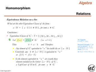 © Art Traynor 2011
Algebra
Equivalence Relation on a Set
Homomorphism
Relations
What are the other Equivalence Classes of the form :
a · H = { a · h h ∊ H } , for some a ∊ G′|:
Conclusions :
Let f( a ) = f( b ) ∊ G′ ( i.e. a ∼ b )
Equivalence Classes of G′ : T = { ti ∪ ti+1 ∪… ∪ tn – 1 ∪ tn }
As it must be
if f ( a ) = f ( b )
Then b = a · h and Therefore:
n Any element of G′ equivalent to “ a ” lies inside the set { a · H }
Because if we apply “ f ” to
such an element “ a · h ”
we arrive at f ( a ) · f ( h )
where f ( h ) = e
n Conversely any b ∊ { a · H } is equivalent to “ a ”
as f( b ) = f( a · h )
As f ( a ) · f ( h ) = f ( a ) · e
n So the elements equivalent to “ a ” are exactly those
elements included in the Subset { a · H } of G′ ,
a Left Coset of H in G′ for some a ∊ G′
 