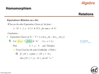 © Art Traynor 2011
Algebra
Equivalence Relation on a Set
Homomorphism
Relations
What are the other Equivalence Classes of the form :
a · H = { a · h h ∊ H } , for some a ∊ G′|:
Conclusions :
Let f( a ) = f( b ) ∊ G′ ( i.e. a ∼ b )
Equivalence Classes of G′ : T = { ti ∪ ti+1 ∪… ∪ tn – 1 ∪ tn }
As it must be
if f ( a ) = f ( b )
Then b = a · h and Therefore:
n Every Coset has the same Cardinality ( Order )
If |H | is finite ( |H | < ∞ )o
then |H | = |a · H | for all “ a ”
 