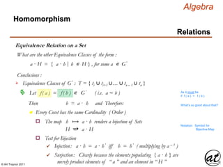 © Art Traynor 2011
Algebra
Equivalence Relation on a Set
Homomorphism
Relations
What are the other Equivalence Classes of the form :
a · H = { a · h h ∊ H } , for some a ∊ G′|:
Conclusions :
Let f( a ) = f( b ) ∊ G′ ( i.e. a ∼ b )
Equivalence Classes of G′ : T = { ti ∪ ti+1 ∪… ∪ tn – 1 ∪ tn }
As it must be
if f ( a ) = f ( b )
Then b = a · h and Therefore:
n Every Coset has the same Cardinality ( Order )
What’s so good about that?
The map h ⟼ a · h renders a bijection of Setso
H ⥴ a · H
Notation: Symbol for
Bijective Map
Test for Bijectiono
Injection: a · h = a · h ′ iff h = h ′ ( multiplying by a – 1 )
Surjection: Clearly because the elements populating { a · h } are
merely product elements of “ a ” and an element in “ H ”

 