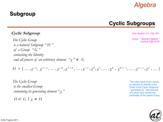 © Art Traynor 2011
Algebra
Gross: “ Abstract Algebra ”
Lecture 2 @ 45:50
Artin Section 2.2, ( Pg. 46 )
Cyclic Subgroups
Subgroup
Cyclic Subgroup
The Cyclic Group
is a natural Subgroup “ H ”
of a Group “ G ”
containing the Identity
and all powers of an arbitrary element “ g ” ∊ G
H = { … , g – n , g 1 – n , … , g – k , g 1 – k , … , g – 1 , g 0 , g 1 , … , g k , g k + 1 , … , g n – 1 , g n , … }
The Cyclic Group
is the smallest Group
containing its generating element “ g ”
The index value which returns
an element to Identity is the
Order of the Cyclic Subgroup
“ generated by ” that element
and which also divides the
cardinality of the parent Group
H ⊂ G g ∊ H|:
 