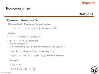© Art Traynor 2011
Algebra
Equivalence Relation on a Set
Homomorphism
Relations
What are the other Equivalence Classes of the form :
a · H = { a · h h ∊ H } , for some a ∊ G′|:
Corollary:
 |G | = | ker ( f ) | · |img ( f ) |
 If T : V → W is a linear map,
then the dimension of V
is the dimension of ker ( T ) plus the dimension of the Image of “ T ”
dim ( V ) = dim ( ker ( T ) ) + dim ( img ( T ) )
so |G | = | ker ( f ) | · |img ( f ) | splits the Cardinality
Example :
|Sn | = n!
for 2 ≤ n , |An | =
n!
2
 