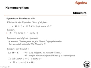 © Art Traynor 2011
Algebra
Equivalence Relation on a Set
Homomorphism
Structure
What are the other Equivalence Classes of the form :
a · H = { a · h h ∊ H } , for some a ∊ G′|:
Corollary:
 |G | = | ker ( f ) | · |img ( f ) |
But have we used all of our Hypotheses?
If we have a Homomorphism, we get a Normal Subgroup but nowhere
have we used the notion that H is Normal in G
Corollary( more Generally ):
Let H ⊂ G “ H ” is any Subgroup ( not necessarily Normal )
“ H ” therefore does not arise from the Kernel of a Homomorphism
The Left Coset of a ∊ G is denoted as:
a · H = { a · h h ∊ H }|:
 