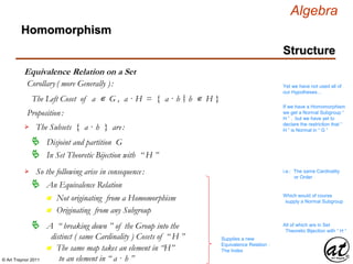 © Art Traynor 2011
Algebra
Equivalence Relation on a Set
Homomorphism
Structure
Corollary( more Generally ):
The Left Coset of a ∊ G , a · H = { a · h h ∊ H }|:
If we have a Homomorphism
we get a Normal Subgroup “
H ” , but we have yet to
declare the restriction that “
H ” is Normal in “ G ”
Proposition:
The Subsets { a · h } are:
Disjoint and partition G
In Set Theoretic Bijection with “ H ”
i.e.: The same Cardinality
or Order
Yet we have not used all of
our Hypotheses…
So the following arise in consequence:
An Equivalence Relation
n Not originating from a Homomorphism
n Originating from any Subgroup
Which would of course
supply a Normal Subgroup
A “ breaking down ” of the Group into the
distinct ( same Cardinality ) Cosets of “ H ”

n The same map takes an element in “H”
to an element in “ a · h ”
All of which are in Set
Theoretic Bijection with “ H ”
Supplies a new
Equivalence Relation :
The Index
 