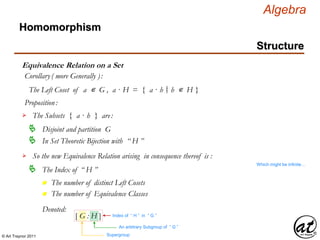 © Art Traynor 2011
Algebra
Equivalence Relation on a Set
Homomorphism
Structure
Corollary( more Generally ):
The Left Coset of a ∊ G , a · H = { a · h h ∊ H }|:
Proposition:
The Subsets { a · h } are:
Disjoint and partition G
In Set Theoretic Bijection with “ H ”
So the new Equivalence Relation arising in consequence thereof is :
The Index of “ H ”
Which might be infinite…
n The number of distinct Left Cosets
n The number of Equivalence Classes
Denoted:
An arbitrary Subgroup of “ G ”
Supergroup
Index of “ H ” in “ G ”[ G : H ]
 