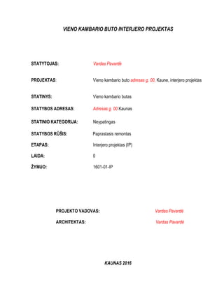 VIENO KAMBARIO BUTO INTERJERO PROJEKTAS
STATYTOJAS: Vardas Pavardė
PROJEKTAS: Vieno kambario buto adresas g. 00, Kaune, interjero projektas
STATINYS: Vieno kambario butas
STATYBOS ADRESAS: Adresas g. 00 Kaunas
STATINIO KATEGORIJA: Neypatingas
STATYBOS RŪŠIS: Paprastasis remontas
ETAPAS: Interjero projektas (IP)
LAIDA: 0
ŽYMUO: 1601-01-IP
PROJEKTO VADOVAS: Vardas Pavardė
ARCHITEKTAS: Vardas Pavardė
KAUNAS 2016
 