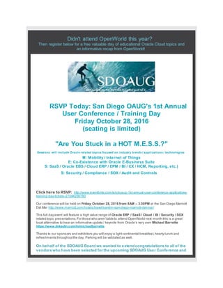 Didn't attend OpenWorld this year?
Then register below for a free valuable day of educational Oracle Cloud topics and
an informative recap from OpenWorld!
RSVP Today: San Diego OAUG's 1st Annual
User Conference / Training Day
Friday October 28, 2016
(seating is limited)
"Are You Stuck in a HOT M.E.S.S.?"
Sessions will include Oracle related topics focused on industry trends / applications / technologies
M: Mobility / Internet of Things
E: Co-Existence with Oracle E-Business Suite
S: SaaS / Oracle EBS / Cloud ERP / EPM / BI / CX / HCM, Reporting, etc.)
S: Security / Compliance / SOX / Audit and Controls
Click here to RSVP: http://www.eventbrite.com/e/sdoaug-1st-annual-user-conference-applications-
training-day-tickets-27084269780
Our conference will be held on Friday October 28, 2016 from 8AM – 3:30PM at the San Diego Marriott
Del Mar http://www.marriott.com/hotels/travel/sandm-san-diego-marriott-del-mar/
This full day event will feature a high value range of Oracle ERP / SaaS / Cloud / BI / Security / SOX
related topic presentations.For those who aren’table to attend OpenWorld next month this is a great
local alternative to hear an informative update / keynote from Oracle’s very own Michael Barrette
https://www.linkedin.com/in/michaelbarrette
Thanks to our sponsors and exhibitors you will enjoy a lightcontinental breakfast,hearty lunch and
refreshments throughoutthe day. Parking will be validated as well.
On behalf of the SDOAUG Board we wanted to extend congratulations to all of the
vendors who have been selected for the upcoming SDOAUG User Conference and
 