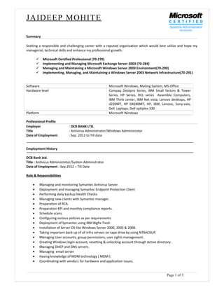 JAIDEEP MOHITE
Summary
Seeking a responsible and challenging career with a reputed organization which would best utilize and hope my
managerial, technical skills and enhance my professional growth.
ü Microsoft Certified Professional (70-270)
ü Implementing and Managing Microsoft Exchange Server 2003 (70-284)
ü Managing and Maintaining a Microsoft Windows Server 2003 Environment(70-290)
ü Implementing, Managing, and Maintaining a Windows Server 2003 Network Infrastructure(70-291)
Software Microsoft Windows, Mailing System, MS-Office
Hardware level Compaq Deskpro Series, IBM Small factors & Tower
Series, HP Series, HCL series Assemble Computers,
IBM Think center, IBM Net vista, Lenovo desktops, HP
d220MT, HP DX280MT, HP, IBM, Lenovo, Sony-vaio,
Dell Laptops. Dell optiplex 330
Platform Microsoft Windows
Professional Profile
Employer : DCB BANK LTD.
Title : Antivirus Administrator/Windows Administrator
Date of Employment : Sep. 2012 to Till date
Employment History
DCB Bank Ltd.
Title : Antivirus Administrator/System Administrator
Date of Employment : Sep.2012 – Till Date
Role & Responsibilities
• Managing and monitoring Symantec Antivirus Server.
• Deployment and managing Symantec Endpoint Protection Client
• Performing daily backup Health Checks
• Managing new clients with Symantec manager.
• Preparation of RCA.
• Preparation KPI and monthly compliance reports.
• Schedule scans.
• Configuring various policies as per requirements
• Deployment of Symantec using IBM Bigfix Tivoli
• Installation of Server OS like Windows Server 2000, 2003 & 2008.
• Taking important back up of all infra servers on tape drive by using NTBACKUP.
• Managing User accounts, group permissions, user rights management.
• Creating Windows login account, resetting & unlocking account through Active directory.
• Managing DHCP and DNS servers.
• Managing email server
• Having knowledge of MDM technology ( MDM )
• Coordinating with vendors for hardware and application issues.
Page 1 of 3
 