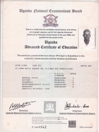 @gun[u ^futfons[ @xuminutfong Thour[
This is to certify that the candidate named below, and whose
photograph appears, sat for the Uganda Advanced
Certificate of Education Examination in the year 2008, and
qualified for the award of the
(fgunlu
glbunm[ @wtitfmte of @[urutfon
The candidate passed at the level shown (Principal or Subsidiary) in the
subject(s) named and attained the Grade(s) as indicated.
OTIM JIMMY (AGE 21)
sT.JOHN BOSCO DOKOL0 SS, p.O.BOX 5?5 DOK0LO-LrRA
uo1?2 529
a:;/4
:tint
1t
lt=
GENERAL PAPER
H I STORY
ECONOMI CS
ENTREPRENEURSHIP SKILLS
GEOGRAPHY
SUBJECTS RECORDED: FIVE
u.A.c.E.
STANDARD
SUBSIDIARY
PRINCIPAL
PRINCIPAL
SUBSIDIARY
SUBSIDIARY
GRADE
4
c
D
0
0
U-gandaNa.tlpna-l-Examina-tt-ons_Eq.ud,"
r-
l,lot vaiid without a hologram with the UNEB crest.
Hold this document to the light to verifV[Eb] can be seen
through the paper.
A t{rread is running vertically through the sheet.
The photograph of the candidate is printed, not affixed.
A oa 493 4?
i'a:tl:illt:-:'t:.i;.-<a=a:+
;.-:ii :r..:-j:i:r: i'-r:-.: : 1:==.
i"Et:,-nl. : i;..- r::l
.:a::r:r:. i e 1r:i;:r!
'.:;: ::::;..... ::-: : r:
.l:.. :' r _- '-:.;'
'. :-::r:.; - l:::._::ri .,i .a:
aij t:t i :i::. t-:::r . ii-l,j::.
j:i.ii,:- I . .,.:ti':;: I i-:iii:=,in
Chairman
Hganda N-atbna!.Ex a ru! natrtons..Ho*ard *
M)"-&*
(See overleaf)
 