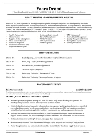 Yaara Dromi
7 Elaine Court, Bentleigh East, VIC 3165 ♦ Tel: 03 9017 0152; Cell: 04 2461 5655 ♦ email: yaara_dromi@yahoo.com
QUALITY ASSURANCE ♦ MANAGER/SUPERVISOR & AUDITOR
More than 10+ years experience in driving quality management strategies, compliance and leading change initiatives
within a production environment. Strong compliance focus, with the knowledge needed to integrate Quality Management
Systems, and drive audits for FDA, EMA, ISO and other health authority requirements. Expert in GMP (Good Manufacturing
Process), and effective knowledge of GCP, Annex 13, Annex 16, FDA 21 CFR and other relevant regulatory matters. Strong
risk-manage approach and skilled negotiator. Able to lead multiple levels of staff.
• QA/QC Frameworks • Continuous Improvement • GMP Management
• Clinical Studies • ISO & FDA Compliance • Internal Audit Management
• Supplier Audits & Compliance • OHS Certification • Quality Management Systems
• Clean rooms behaviour • SOPs Implementation • Supply Chain Improvement
• Vendor Management
• International relations with
suppliers and colleagues
• Staff Management • Writing Procedures
SELECTED HIGHLIGHTS
2013 to 2014 Head of Quality Assurance for Clinical Supplies | Teva Pharmaceuticals
2011 to 2012 GMP Group Leader | Biotechnology General
2008 to 2011 GMP Associate | Biotechnology General
2006 to 2007 Technical Support | Orgenics
2001 to 2004 Laboratory Technician | Sheba Medical Center
2000 to 2001 Laboratory Technician | Weizmann Institute of Science
PROFESSIONAL EXPERIENCE
Teva Pharmaceuticals Jan 2013 to Jun 2014
Teva Pharmaceutical Industries Ltd. is an international pharmaceutical company specialising in generic and proprietary pharmaceuticals
and active pharmaceutical ingredients, and employing over 46,000 staff.
HEAD OF QUALITY ASSURANCE for Clinical Supplies
• Drove the quality management strategy and plan, and led the daily efforts including managements and
resorts planning to deliver finished clinical products to clinical studies.
• Established and maintained key quality indicator elements, organised quality goals and objectives. Identified,
assessed and incorporated best demonstrated industry practices to assure GMP and regulatory compliance
with all local and international applicable regulatory requirements and applicable guidance documents.
• Reviewed and approved documentation relating to clinical supplies including the review and approval of
supplier plan documents, and study supplier performance documents and final release for clinical studies.
• Built relationships between the QA division and supply chain management.
• Oversaw quality aspects of clinical supplies including packaging, shipping and handling of drug products.
• Part of the optimisation and harmonization team of the Global SOPs for the clinical supply chain processes,
Private & Confidential Yaara Dromi Page 1of 3
 