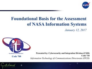 Foundational Basis for the Assessment
of NASA Information Systems
January 12, 2017
Presented by: Cybersecurity and Integration Division (CSID)
Code 710
Information Technology & Communications Directorate (ITCD)
Code 700
 