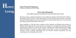 Henry
Leung
Senior Partner, PKF Hong Kong
FCPA(Aust.), CPA(Macau), FCPA(Practicing)
Never stop until perfect
-the endless pursuit of perfection is the direction of his career
Mr. Henry Leung, a professional pioneer in the market, the member of the first batch of CPAs in
Hong Kong, Senior Partner of PKF Hong Kong and the Non-Executive Director of Phoenix
Television (Hong Kong) and other listed companies. Covered by the media, he is the man with
the endless pursuit of perfection in his career.
After qualifying in 1958, Mr. Henry worked at Peat, Marwick and Mitchell (now known as
KPMG). 10 years later, he left and set up his own company-H. L. Leung & Co (now known as PKF
Hong Kong). In 2000, H.L. Leung & Co. became a member firm of PKF International-a highly
ranked worldwide association, a global network with offices in 440 cities operating in 150
countries across 5 regions, providing audit, tax, business advisory, enterprise risk, and
consulting services throughout the world.
 